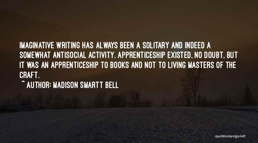 Madison Smartt Bell Quotes: Imaginative Writing Has Always Been A Solitary And Indeed A Somewhat Antisocial Activity. Apprenticeship Existed, No Doubt, But It Was