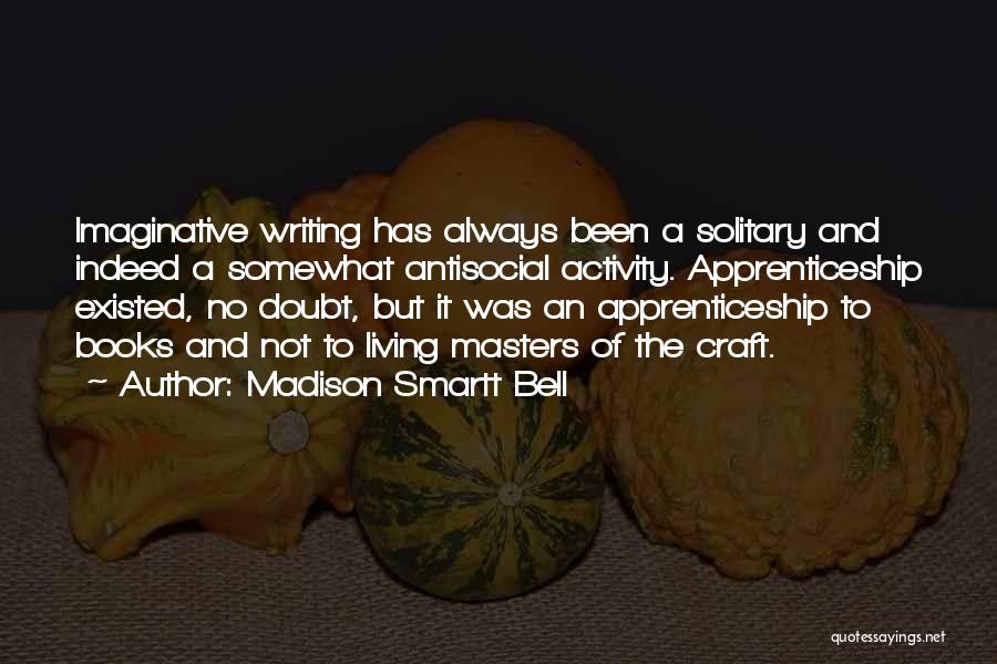 Madison Smartt Bell Quotes: Imaginative Writing Has Always Been A Solitary And Indeed A Somewhat Antisocial Activity. Apprenticeship Existed, No Doubt, But It Was