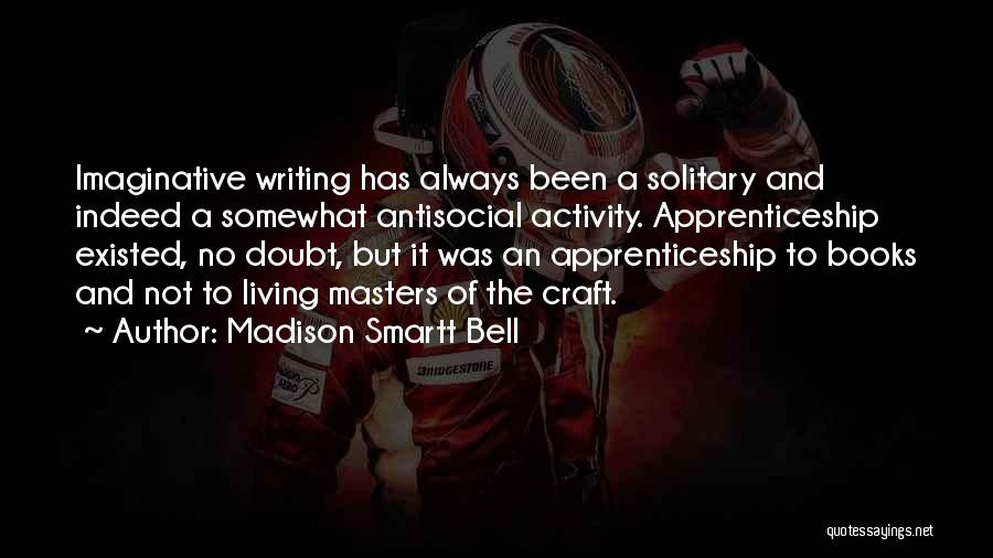 Madison Smartt Bell Quotes: Imaginative Writing Has Always Been A Solitary And Indeed A Somewhat Antisocial Activity. Apprenticeship Existed, No Doubt, But It Was