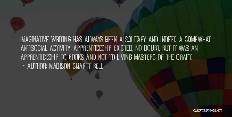 Madison Smartt Bell Quotes: Imaginative Writing Has Always Been A Solitary And Indeed A Somewhat Antisocial Activity. Apprenticeship Existed, No Doubt, But It Was