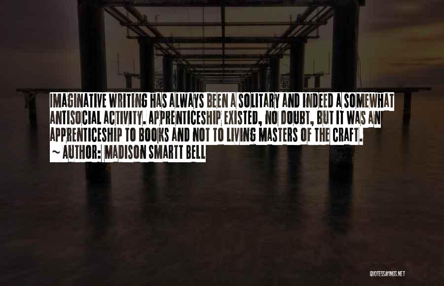 Madison Smartt Bell Quotes: Imaginative Writing Has Always Been A Solitary And Indeed A Somewhat Antisocial Activity. Apprenticeship Existed, No Doubt, But It Was