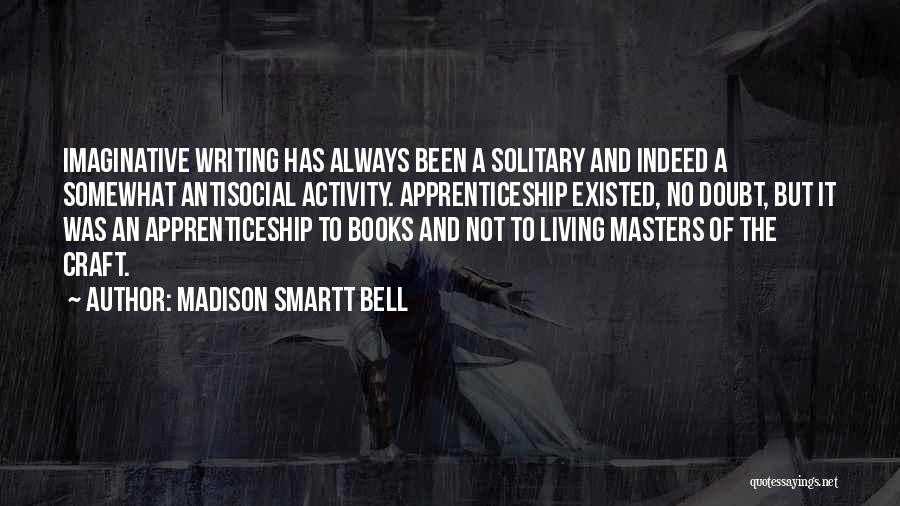 Madison Smartt Bell Quotes: Imaginative Writing Has Always Been A Solitary And Indeed A Somewhat Antisocial Activity. Apprenticeship Existed, No Doubt, But It Was