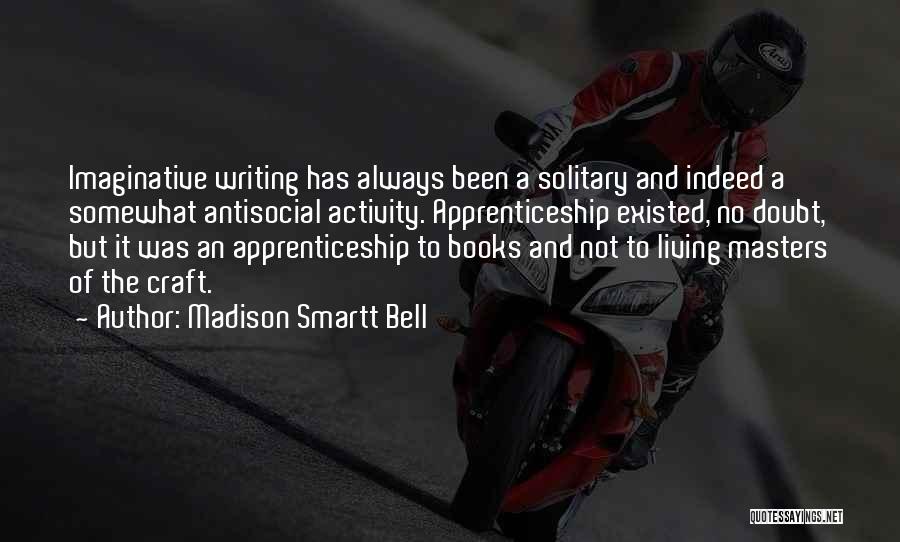 Madison Smartt Bell Quotes: Imaginative Writing Has Always Been A Solitary And Indeed A Somewhat Antisocial Activity. Apprenticeship Existed, No Doubt, But It Was