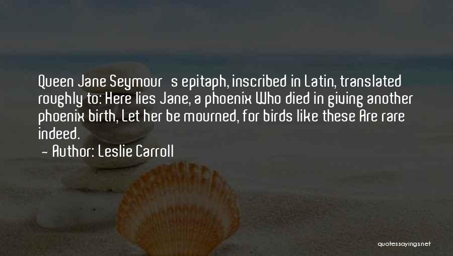 Leslie Carroll Quotes: Queen Jane Seymour's Epitaph, Inscribed In Latin, Translated Roughly To: Here Lies Jane, A Phoenix Who Died In Giving Another