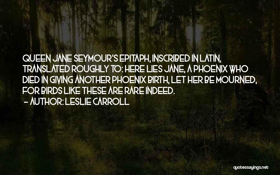 Leslie Carroll Quotes: Queen Jane Seymour's Epitaph, Inscribed In Latin, Translated Roughly To: Here Lies Jane, A Phoenix Who Died In Giving Another