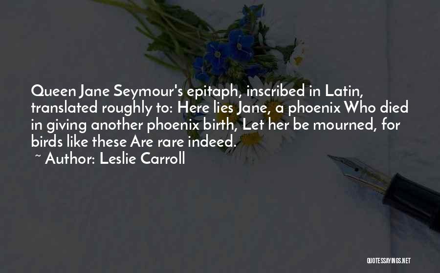 Leslie Carroll Quotes: Queen Jane Seymour's Epitaph, Inscribed In Latin, Translated Roughly To: Here Lies Jane, A Phoenix Who Died In Giving Another
