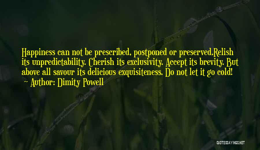 Dimity Powell Quotes: Happiness Can Not Be Prescribed, Postponed Or Preserved.relish Its Unpredictability. Cherish Its Exclusivity. Accept Its Brevity. But Above All Savour