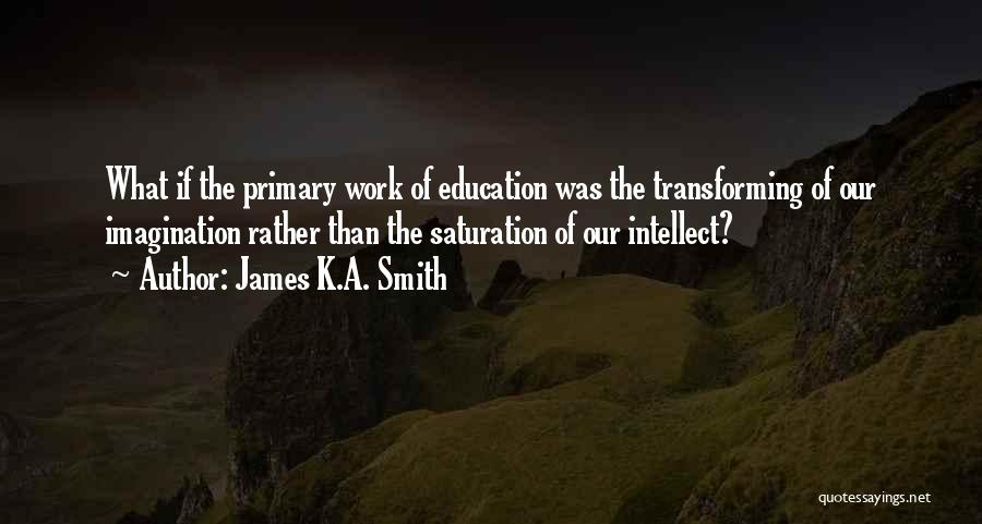 James K.A. Smith Quotes: What If The Primary Work Of Education Was The Transforming Of Our Imagination Rather Than The Saturation Of Our Intellect?