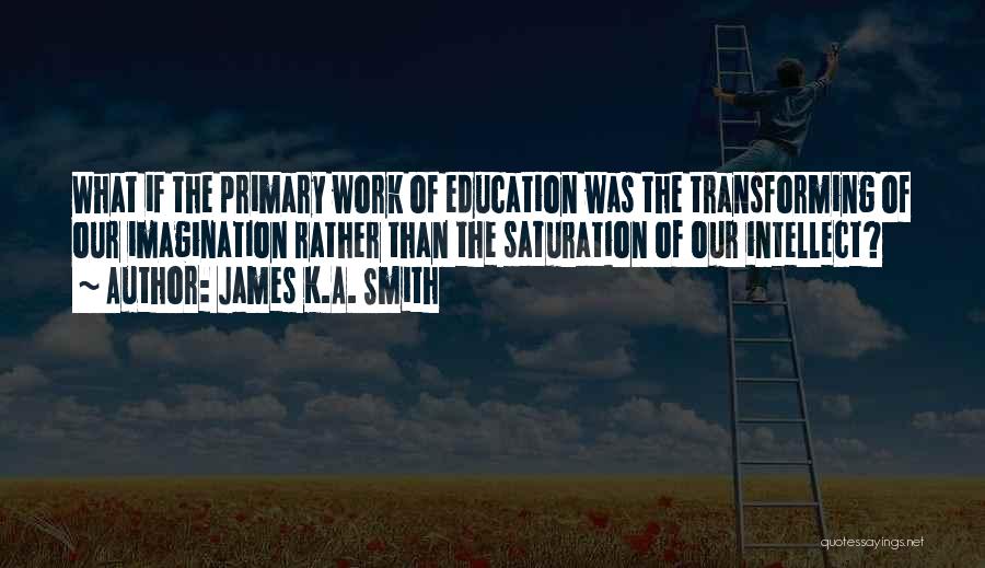 James K.A. Smith Quotes: What If The Primary Work Of Education Was The Transforming Of Our Imagination Rather Than The Saturation Of Our Intellect?