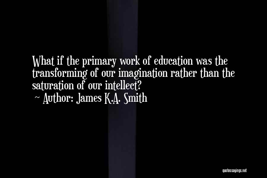 James K.A. Smith Quotes: What If The Primary Work Of Education Was The Transforming Of Our Imagination Rather Than The Saturation Of Our Intellect?