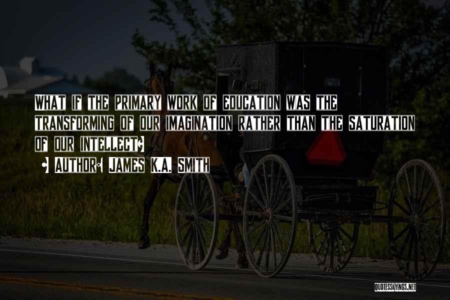James K.A. Smith Quotes: What If The Primary Work Of Education Was The Transforming Of Our Imagination Rather Than The Saturation Of Our Intellect?
