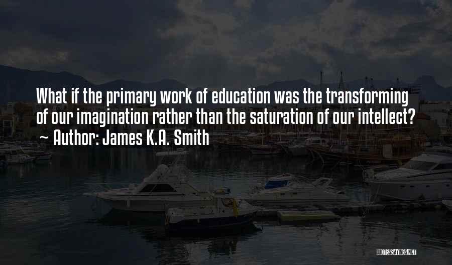 James K.A. Smith Quotes: What If The Primary Work Of Education Was The Transforming Of Our Imagination Rather Than The Saturation Of Our Intellect?