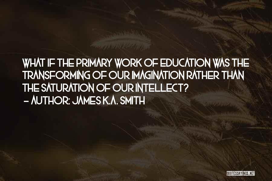 James K.A. Smith Quotes: What If The Primary Work Of Education Was The Transforming Of Our Imagination Rather Than The Saturation Of Our Intellect?