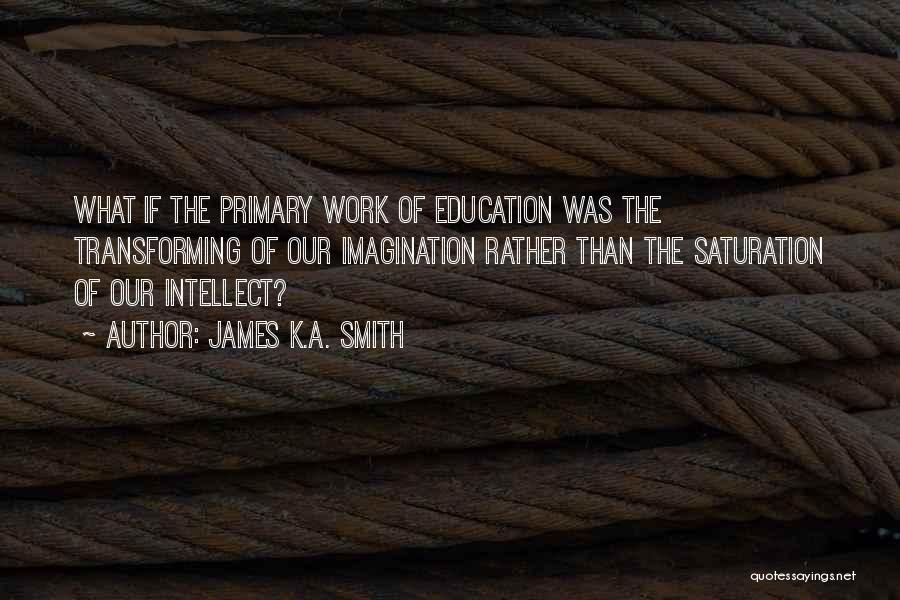 James K.A. Smith Quotes: What If The Primary Work Of Education Was The Transforming Of Our Imagination Rather Than The Saturation Of Our Intellect?