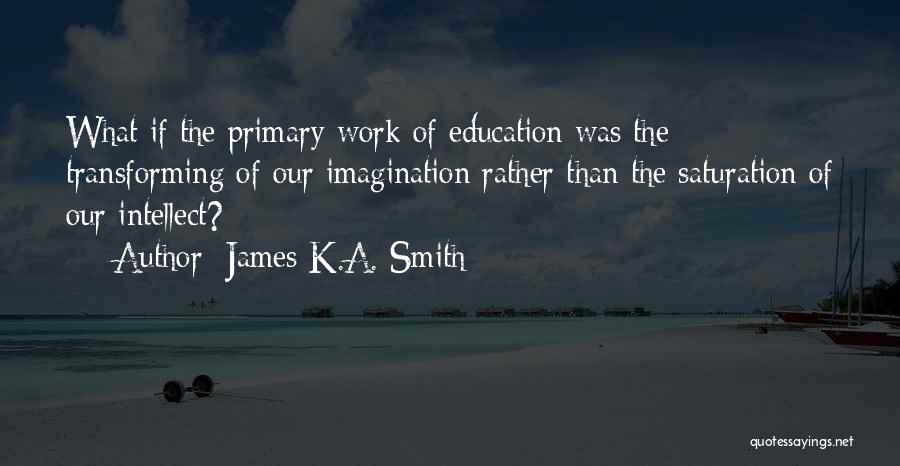 James K.A. Smith Quotes: What If The Primary Work Of Education Was The Transforming Of Our Imagination Rather Than The Saturation Of Our Intellect?