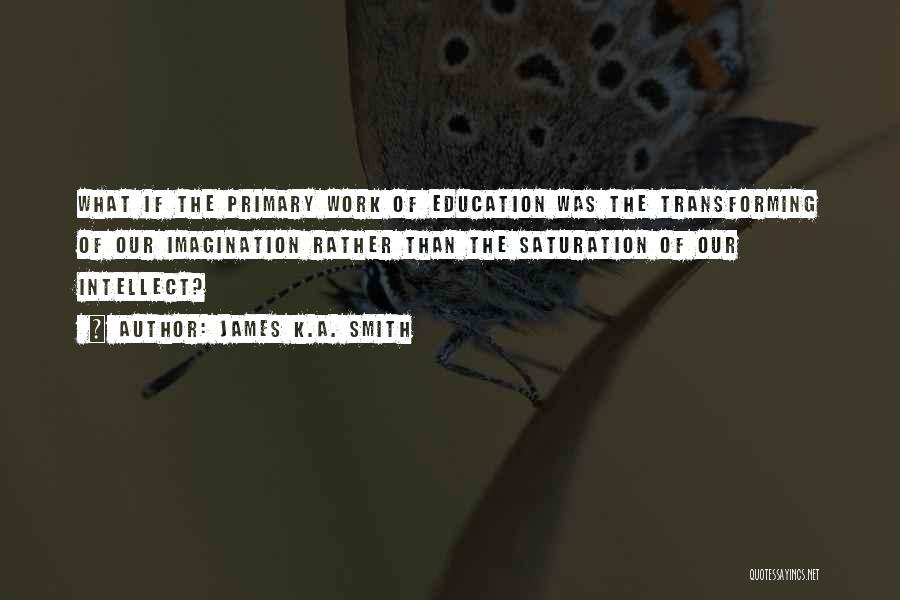 James K.A. Smith Quotes: What If The Primary Work Of Education Was The Transforming Of Our Imagination Rather Than The Saturation Of Our Intellect?