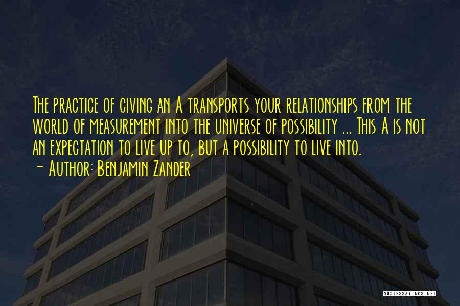 Benjamin Zander Quotes: The Practice Of Giving An A Transports Your Relationships From The World Of Measurement Into The Universe Of Possibility ...