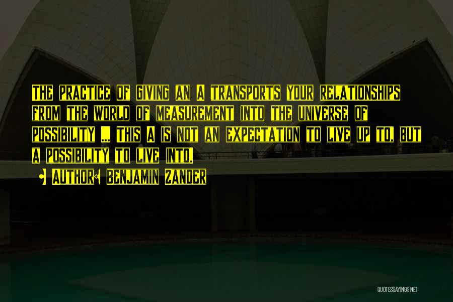 Benjamin Zander Quotes: The Practice Of Giving An A Transports Your Relationships From The World Of Measurement Into The Universe Of Possibility ...