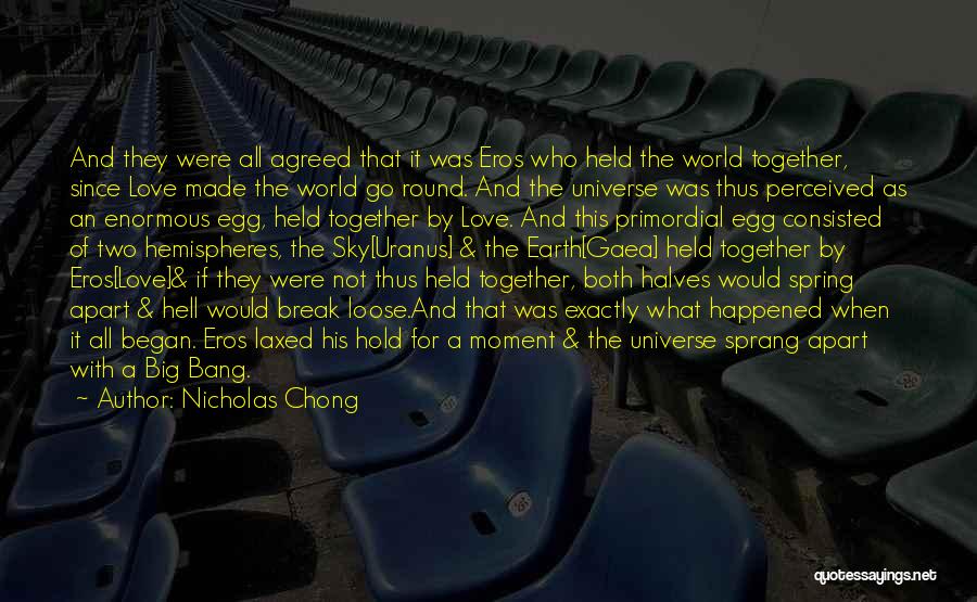 Nicholas Chong Quotes: And They Were All Agreed That It Was Eros Who Held The World Together, Since Love Made The World Go