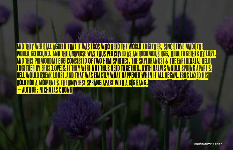 Nicholas Chong Quotes: And They Were All Agreed That It Was Eros Who Held The World Together, Since Love Made The World Go