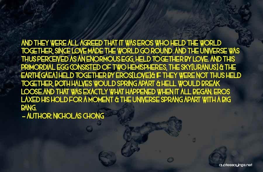 Nicholas Chong Quotes: And They Were All Agreed That It Was Eros Who Held The World Together, Since Love Made The World Go