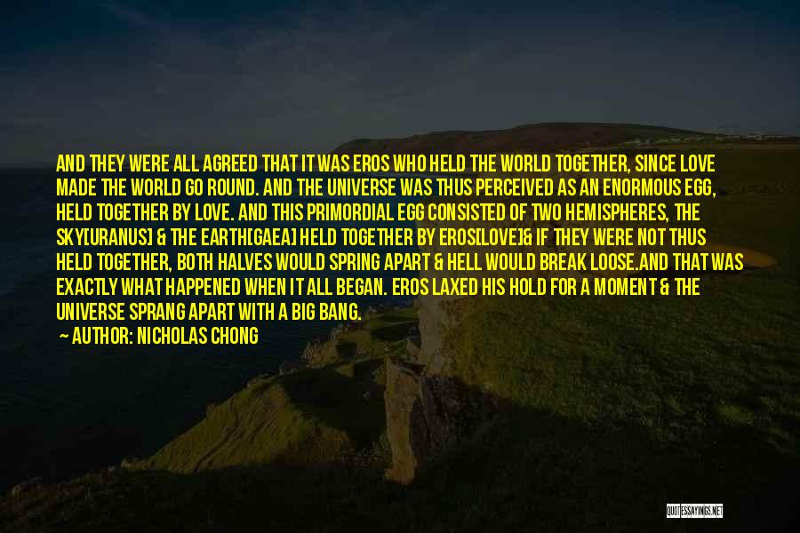 Nicholas Chong Quotes: And They Were All Agreed That It Was Eros Who Held The World Together, Since Love Made The World Go