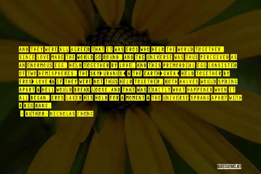 Nicholas Chong Quotes: And They Were All Agreed That It Was Eros Who Held The World Together, Since Love Made The World Go