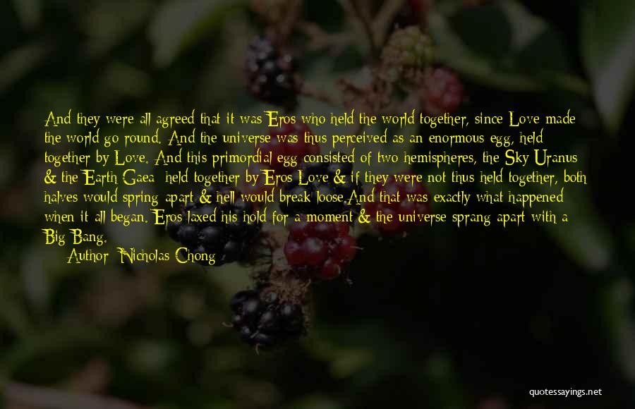 Nicholas Chong Quotes: And They Were All Agreed That It Was Eros Who Held The World Together, Since Love Made The World Go