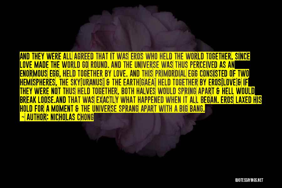 Nicholas Chong Quotes: And They Were All Agreed That It Was Eros Who Held The World Together, Since Love Made The World Go