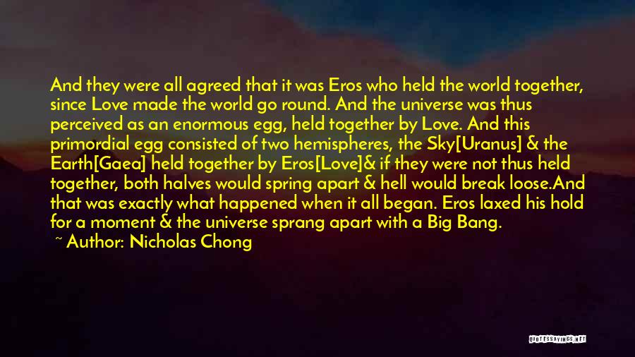 Nicholas Chong Quotes: And They Were All Agreed That It Was Eros Who Held The World Together, Since Love Made The World Go