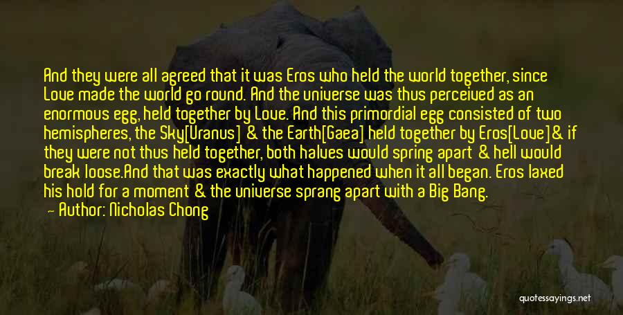 Nicholas Chong Quotes: And They Were All Agreed That It Was Eros Who Held The World Together, Since Love Made The World Go