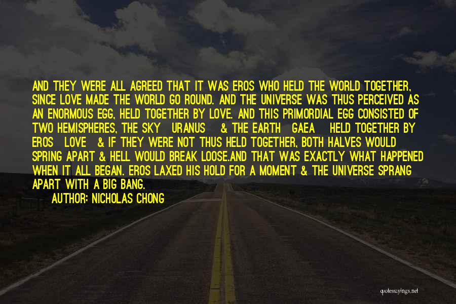 Nicholas Chong Quotes: And They Were All Agreed That It Was Eros Who Held The World Together, Since Love Made The World Go