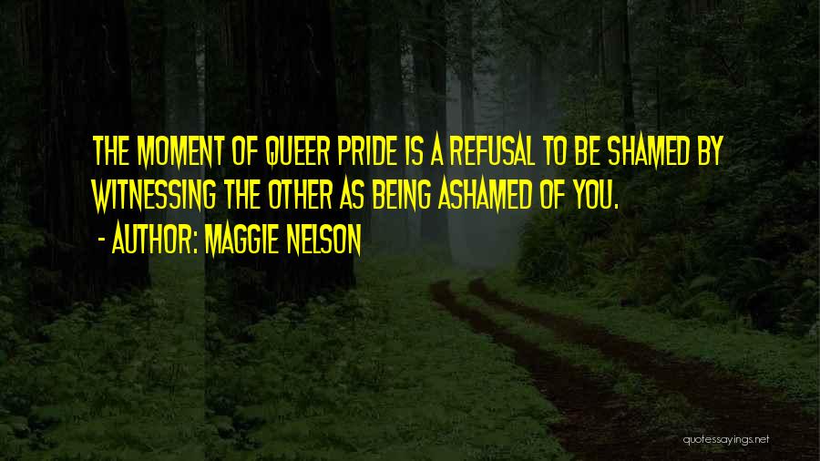 Maggie Nelson Quotes: The Moment Of Queer Pride Is A Refusal To Be Shamed By Witnessing The Other As Being Ashamed Of You.