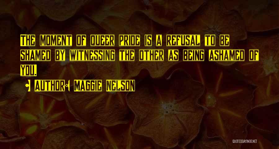 Maggie Nelson Quotes: The Moment Of Queer Pride Is A Refusal To Be Shamed By Witnessing The Other As Being Ashamed Of You.