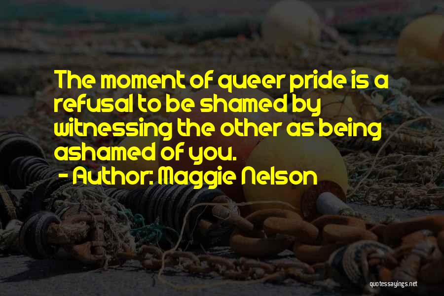 Maggie Nelson Quotes: The Moment Of Queer Pride Is A Refusal To Be Shamed By Witnessing The Other As Being Ashamed Of You.