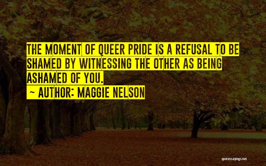 Maggie Nelson Quotes: The Moment Of Queer Pride Is A Refusal To Be Shamed By Witnessing The Other As Being Ashamed Of You.