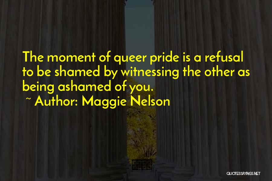 Maggie Nelson Quotes: The Moment Of Queer Pride Is A Refusal To Be Shamed By Witnessing The Other As Being Ashamed Of You.