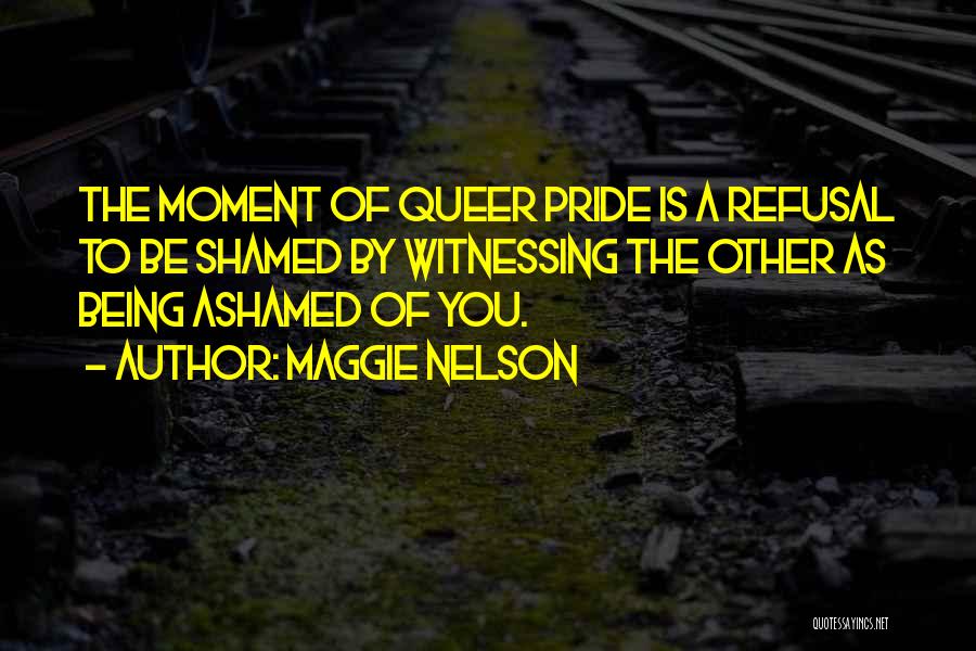 Maggie Nelson Quotes: The Moment Of Queer Pride Is A Refusal To Be Shamed By Witnessing The Other As Being Ashamed Of You.