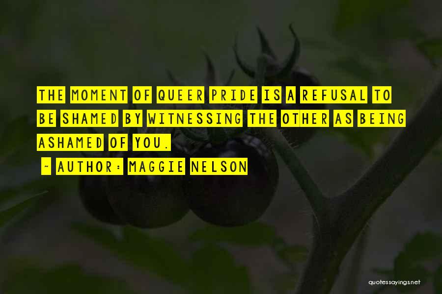 Maggie Nelson Quotes: The Moment Of Queer Pride Is A Refusal To Be Shamed By Witnessing The Other As Being Ashamed Of You.