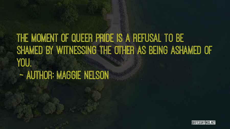 Maggie Nelson Quotes: The Moment Of Queer Pride Is A Refusal To Be Shamed By Witnessing The Other As Being Ashamed Of You.