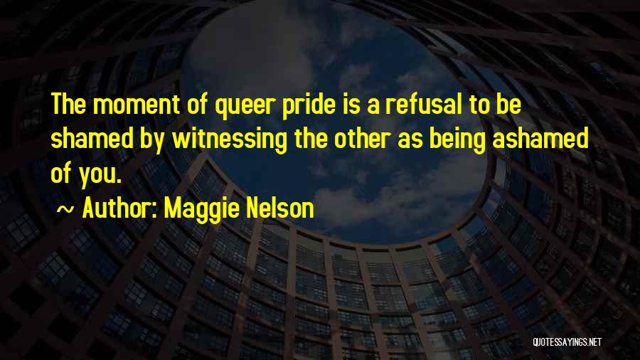 Maggie Nelson Quotes: The Moment Of Queer Pride Is A Refusal To Be Shamed By Witnessing The Other As Being Ashamed Of You.