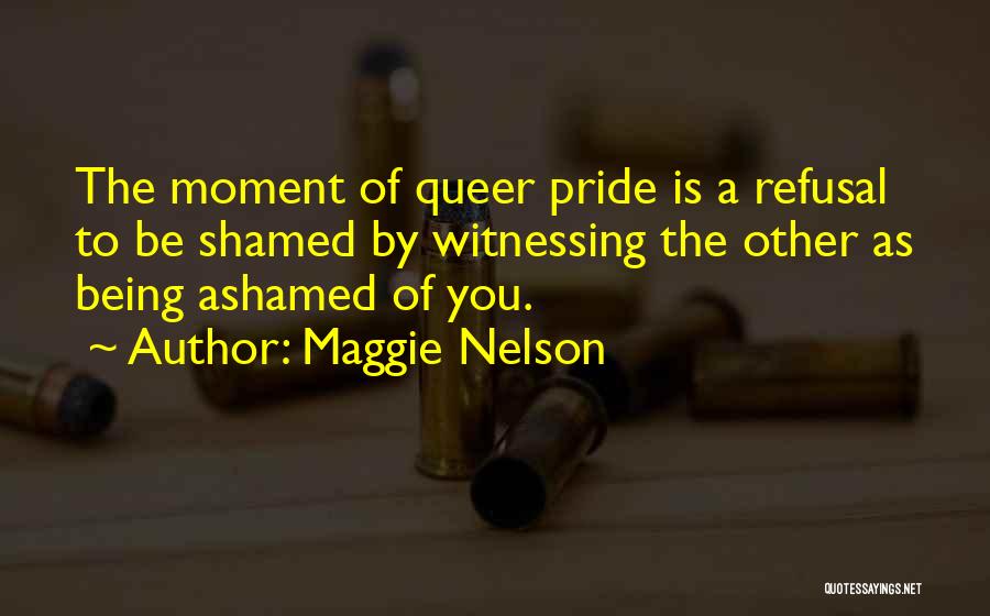 Maggie Nelson Quotes: The Moment Of Queer Pride Is A Refusal To Be Shamed By Witnessing The Other As Being Ashamed Of You.