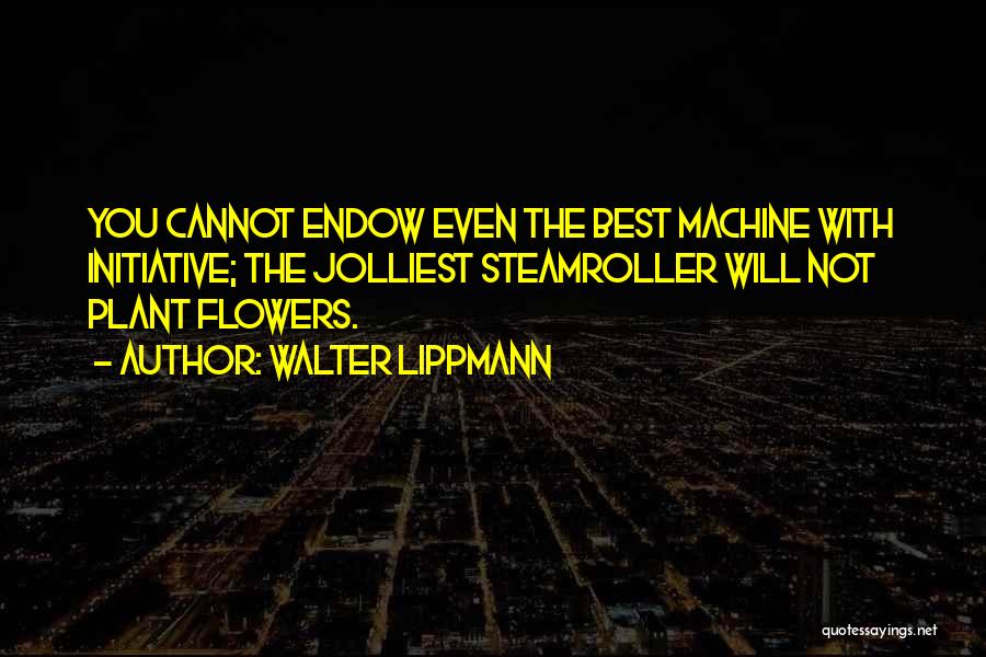 Walter Lippmann Quotes: You Cannot Endow Even The Best Machine With Initiative; The Jolliest Steamroller Will Not Plant Flowers.