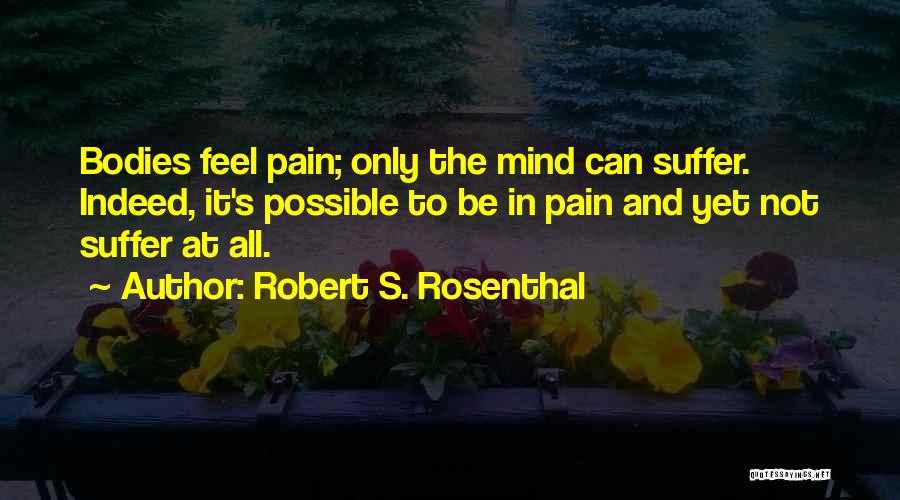 Robert S. Rosenthal Quotes: Bodies Feel Pain; Only The Mind Can Suffer. Indeed, It's Possible To Be In Pain And Yet Not Suffer At