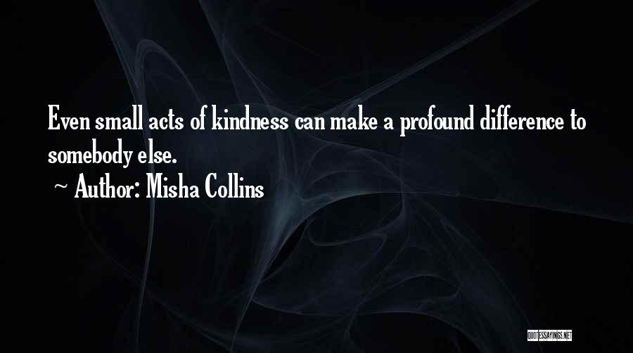 Misha Collins Quotes: Even Small Acts Of Kindness Can Make A Profound Difference To Somebody Else.