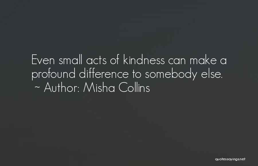 Misha Collins Quotes: Even Small Acts Of Kindness Can Make A Profound Difference To Somebody Else.