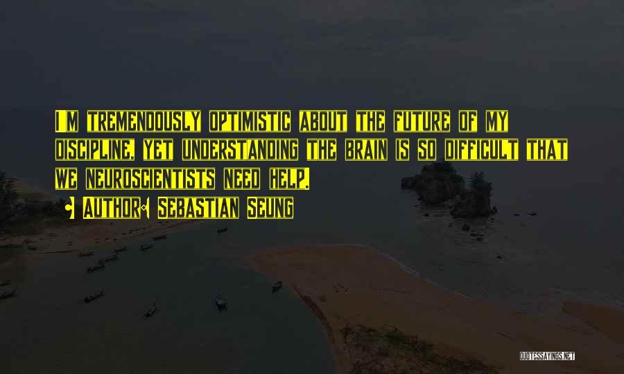 Sebastian Seung Quotes: I'm Tremendously Optimistic About The Future Of My Discipline, Yet Understanding The Brain Is So Difficult That We Neuroscientists Need