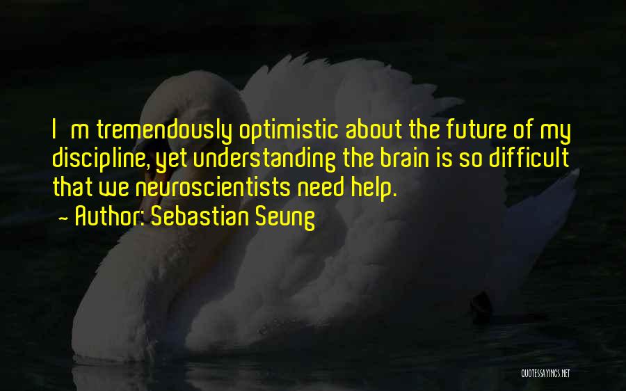 Sebastian Seung Quotes: I'm Tremendously Optimistic About The Future Of My Discipline, Yet Understanding The Brain Is So Difficult That We Neuroscientists Need