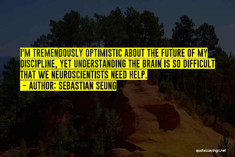 Sebastian Seung Quotes: I'm Tremendously Optimistic About The Future Of My Discipline, Yet Understanding The Brain Is So Difficult That We Neuroscientists Need