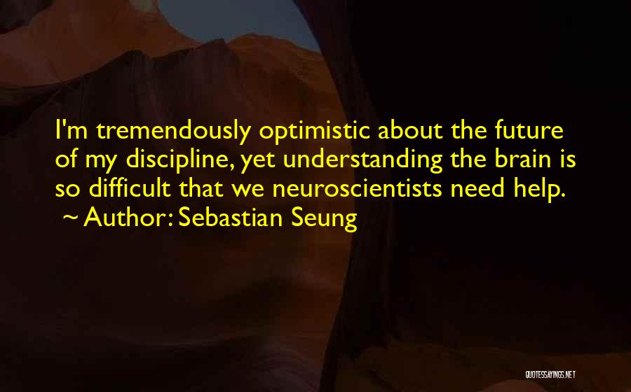 Sebastian Seung Quotes: I'm Tremendously Optimistic About The Future Of My Discipline, Yet Understanding The Brain Is So Difficult That We Neuroscientists Need